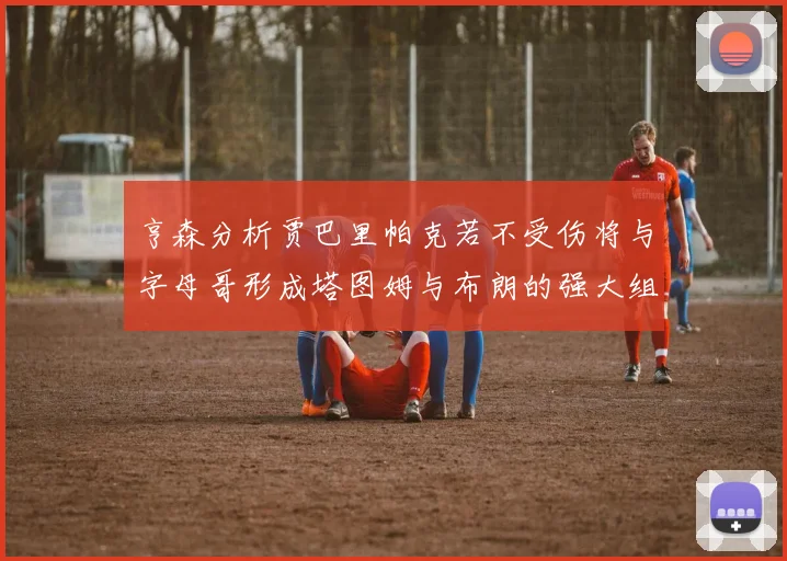 亨森分析贾巴里帕克若不受伤将与字母哥形成塔图姆与布朗的强大组合