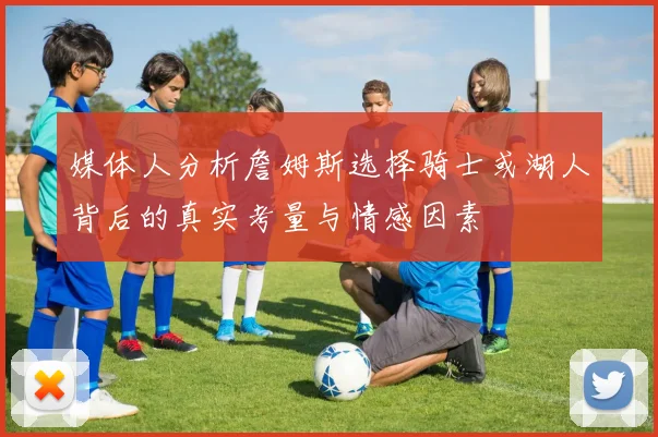 媒体人分析詹姆斯选择骑士或湖人背后的真实考量与情感因素