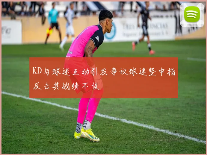 KD与球迷互动引发争议球迷竖中指反击其战绩不佳