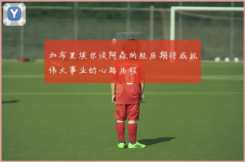 加布里埃尔谈阿森纳经历期待成就伟大事业的心路历程