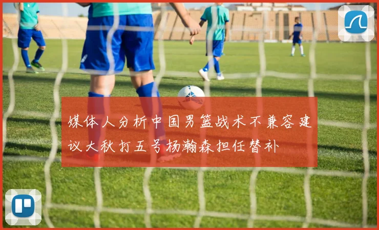媒体人分析中国男篮战术不兼容建议大秋打五号杨瀚森担任替补