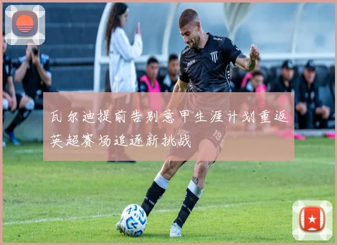 瓦尔迪提前告别意甲生涯计划重返英超赛场追逐新挑战