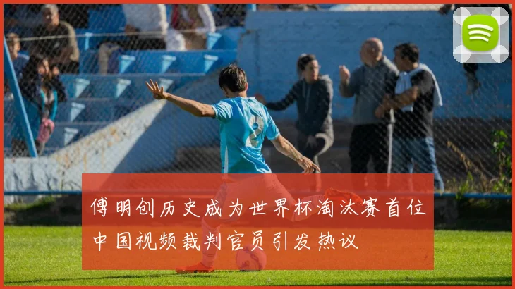 傅明创历史成为世界杯淘汰赛首位中国视频裁判官员引发热议
