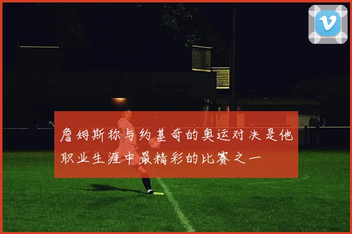 詹姆斯称与约基奇的奥运对决是他职业生涯中最精彩的比赛之一