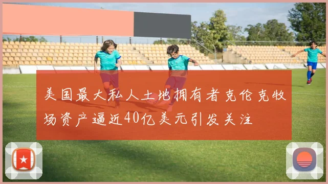 美国最大私人土地拥有者克伦克牧场资产逼近40亿美元引发关注