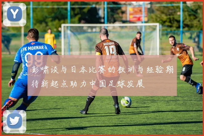 彭啸谈与日本比赛的教训与经验期待新起点助力中国足球发展
