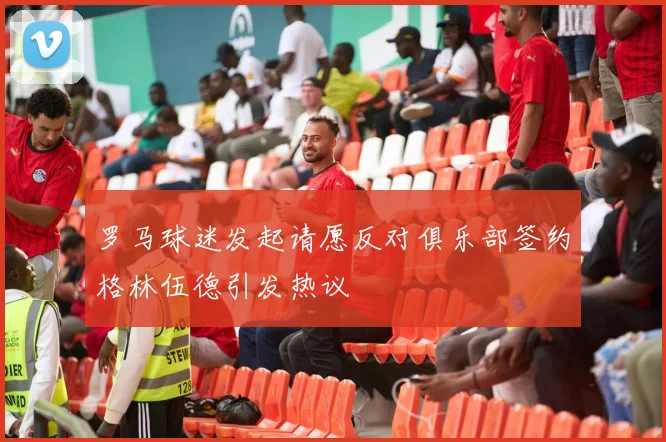 罗马球迷发起请愿反对俱乐部签约格林伍德引发热议