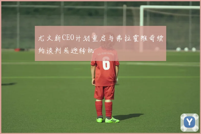 尤文新CEO计划重启与弗拉霍维奇续约谈判或迎转机