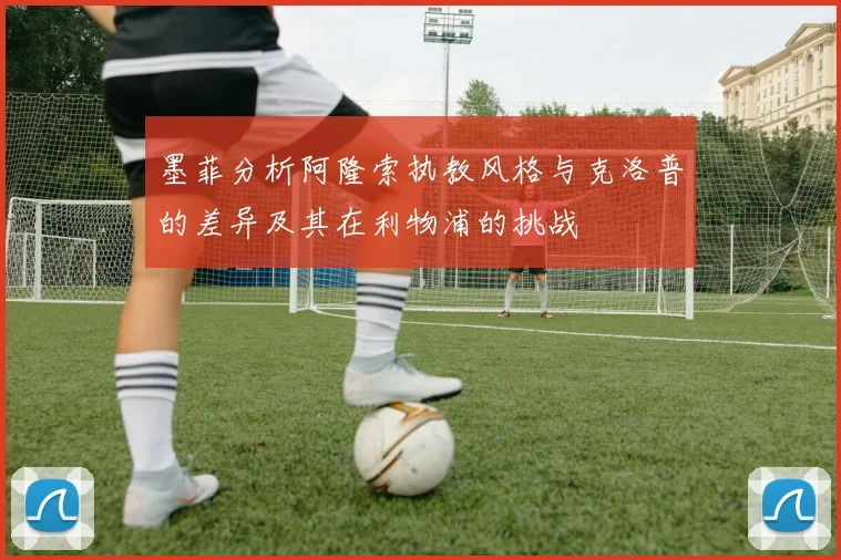 墨菲分析阿隆索执教风格与克洛普的差异及其在利物浦的挑战