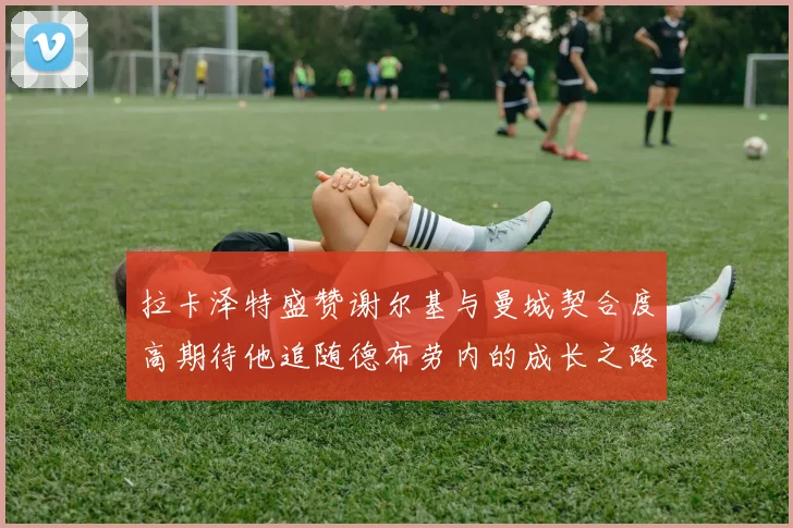 拉卡泽特盛赞谢尔基与曼城契合度高期待他追随德布劳内的成长之路